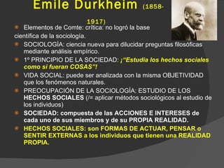 Émile Durkheim  (1858- 1917)   Elementos de Comte: crítica: no logró la base  científica de la sociología. SOCIOLOGÍA: ciencia nueva para dilucidar preguntas filosóficas mediante análisis empírico. 1º PRINCIPIO DE LA SOCIEDAD:  ¡“Estudia los hechos sociales como si fueran COSAS”! VIDA SOCIAL: puede ser analizada con la misma OBJETIVIDAD que los fenómenos naturales. PREOCUPACIÓN DE LA SOCIOLOGÍA: ESTUDIO DE LOS  HECHOS SOCIALES  (/= aplicar métodos sociológicos al estudio de los individuos) SOCIEDAD: compuesta de las ACCIONES E INTERESES de cada uno de sus miembros y de su PROPIA REALIDAD. HECHOS SOCIALES: son FORMAS DE ACTUAR, PENSAR o SENTIR EXTERNAS a los individuos que tienen una REALIDAD PROPIA. 