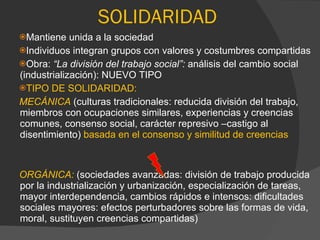 Mantiene unida a la sociedad Individuos integran grupos con valores y costumbres compartidas Obra:  “La división del trabajo social”:  análisis del cambio social (industrialización): NUEVO TIPO TIPO DE SOLIDARIDAD: MECÁNICA  (culturas tradicionales: reducida división del trabajo, miembros con ocupaciones similares, experiencias y creencias comunes, consenso social, carácter represivo –castigo al disentimiento)  basada en el consenso y similitud de creencias ORGÁNICA:  (sociedades avanzadas: división de trabajo producida por la industrialización y urbanización, especialización de tareas, mayor interdependencia, cambios rápidos e intensos: dificultades sociales mayores: efectos perturbadores sobre las formas de vida, moral, sustituyen creencias compartidas) SOLIDARIDAD 