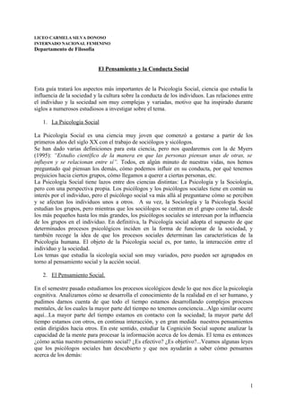 LICEO CARMELA SILVA DONOSO
INTERNADO NACIONAL FEMENINO

Departamento de Filosofía

El Pensamiento y la Conducta Social
Esta guía tratará los aspectos más importantes de la Psicología Social, ciencia que estudia la
influencia de la sociedad y la cultura sobre la conducta de los individuos. Las relaciones entre
el individuo y la sociedad son muy complejas y variadas, motivo que ha inspirado durante
siglos a numerosos estudiosos a investigar sobre el tema.
1. La Psicología Social
La Psicología Social es una ciencia muy joven que comenzó a gestarse a partir de los
primeros años del siglo XX con el trabajo de sociólogos y sicólogos.
Se han dado varias definiciones para esta ciencia, pero nos quedaremos con la de Myers
(1995): “Estudio científico de la manera en que las personas piensan unas de otras, se
influyen y se relacionan entre sí”. Todos, en algún minuto de nuestras vidas, nos hemos
preguntado qué piensan los demás, cómo podemos influir en su conducta, por qué tenemos
prejuicios hacia ciertos grupos, cómo llegamos a querer a ciertas personas, etc.
La Psicología Social tiene lazos entre dos ciencias distintas: La Psicología y la Sociología,
pero con una perspectiva propia. Los psicólogos y los psicólogos sociales tiene en común su
interés por el individuo, pero el psicólogo social va más allá al preguntarse cómo se perciben
y se afectan los individuos unos a otros. A su vez, la Sociología y la Psicología Social
estudian los grupos, pero mientras que los sociólogos se centran en el grupo como tal, desde
los más pequeños hasta los más grandes, los psicólogos sociales se interesan por la influencia
de los grupos en el individuo. En definitiva, la Psicología social adopta el supuesto de que
determinados procesos psicológicos inciden en la forma de funcionar de la sociedad, y
también recoge la idea de que los procesos sociales determinan las características de la
Psicología humana. El objeto de la Psicología social es, por tanto, la interacción entre el
individuo y la sociedad.
Los temas que estudia la sicología social son muy variados, pero pueden ser agrupados en
torno al pensamiento social y la acción social.
2. El Pensamiento Social.
En el semestre pasado estudiamos los procesos sicológicos desde lo que nos dice la psicología
cognitiva. Analizamos cómo se desarrolla el conocimiento de la realidad en el ser humano, y
pudimos darnos cuenta de que todo el tiempo estamos desarrollando complejos procesos
mentales, de los cuales la mayor parte del tiempo no tenemos conciencia...Algo similar ocurre
aquí...La mayor parte del tiempo estamos en contacto con la sociedad; la mayor parte del
tiempo estamos con otros, en continua interacción, y en gran medida nuestros pensamientos
están dirigidos hacia otros. En este sentido, estudiar la Cognición Social supone analizar la
capacidad de la mente para procesar la información acerca de los demás. El tema es entonces
¿cómo actúa nuestro pensamiento social? ¿Es efectivo? ¿Es objetivo?...Veamos algunas leyes
que los psicólogos sociales han descubierto y que nos ayudarán a saber cómo pensamos
acerca de los demás:

1

 