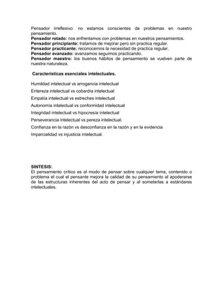 Pensador irreflexivo: no estamos conscientes de problemas en nuestro
pensamiento.
Pensador retado: nos enfrentamos con problemas en nuestros pensamientos.
Pensador principiante: tratamos de mejorar pero sin practica regular.
Pensador practicante: reconocemos la necesidad de practica regular.
Pensador avanzado: avanzamos seguimos practicando.
Pensador maestro: los buenos hábitos de pensamiento se vuelven parte de
nuestra naturaleza.

Características esenciales intelectuales.

Humildad intelectual vs arrogancia intelectual
Entereza intelectual vs cobardía intelectual
Empatía intelectual vs estreches intelectual
Autonomía intelectual vs conformidad intelectual
Integridad intelectual vs hipocresía intelectual
Perseverancia intelectual vs pereza intelectual.
Confianza en la razón vs desconfianza en la razón y en la evidencia
Imparcialidad vs injusticia intelectual.




SINTESIS:
El pensamiento crítico es el modo de pensar sobre cualquier tema, contenido o
problema el cual el pensante mejora la calidad de su pensamiento al apoderarse
de las estructuras inherentes del acto de pensar y al someterlas a estándares
intelectuales.
 