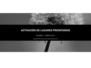 ACTIVACIÓN DE LUGARES PRIORITARIOS
EDOMEX - 8 MAYO 2017
 