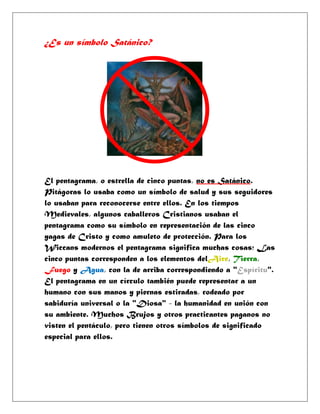 ¿Es un símbolo Satánico?




El pentagrama, o estrella de cinco puntas, no es Satánico.
Pitágoras lo usaba como un símbolo de salud y sus seguidores
lo usaban para reconocerse entre ellos. En los tiempos
Medievales, algunos caballeros Cristianos usaban el
pentagrama como su símbolo en representación de las cinco
yagas de Cristo y como amuleto de protección. Para los
Wiccans modernos el pentagrama significa muchas cosas; Las
cinco puntas corresponden a los elementos delAire, Tierra,
Fuego y Agua, con la de arriba correspondiendo a "Espíritu".
El pentagrama en un círculo también puede representar a un
humano con sus manos y piernas estiradas, rodeado por
sabiduría universal o la "Diosa" - la humanidad en unión con
su ambiente. Muchos Brujos y otros practicantes paganos no
visten el pentáculo, pero tienen otros símbolos de significado
especial para ellos.
 