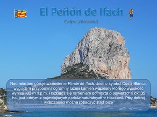 Álbum de fotografías
por user
Nad miastem góruje wzniesienie Penón de Ifach. Jest to symbol Costa Blanca,
wyglądem przypomina ogromny luzem kamień wapienny którego wysokość
wynosi 332 m n.p.m. i rozciąga się ramieniem do morza o powierzchni ok. 35
ha. jest jednym z najmniejszych parków naturalnych w Hiszpanii. Przy dobrej
widoczności można zobaczyć stąd Ibizę
 