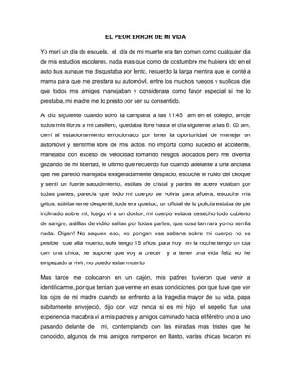 EL PEOR ERROR DE MI VIDA

Yo morí un día de escuela, el día de mi muerte era tan común como cualquier día
de mis estudios escolares, nada mas que como de costumbre me hubiera ido en el
auto bus aunque me disgustaba por lento, recuerdo la larga mentira que le conté a
mama para que me prestara su automóvil, entre los muchos ruegos y suplicas dije
que todos mis amigos manejaban y considerara como favor especial si me lo
prestaba, mi madre me lo presto por ser su consentido.

Al día siguiente cuando sonó la campana a las 11:45 am en el colegio, arroje
todos mis libros a mi casillero, quedaba libre hasta el día siguiente a las 6: 00 am,
corrí al estacionamiento emocionado por tener la oportunidad de manejar un
automóvil y sentirme libre de mis actos, no importa como sucedió el accidente,
manejaba con exceso de velocidad tomando riesgos alocados pero me divertía
gozando de mi libertad, lo ultimo que recuerdo fue cuando adelante a una anciana
que me pareció manejaba exageradamente despacio, escuche el ruido del choque
y sentí un fuerte sacudimiento, astillas de cristal y partes de acero volaban por
todas partes, parecía que todo mi cuerpo se volvía para afuera, escuche mis
gritos, súbitamente desperté, todo era quietud, un oficial de la policía estaba de pie
inclinado sobre mi, luego vi a un doctor, mi cuerpo estaba desecho todo cubierto
de sangre, astillas de vidrio salían por todas partes, que cosa tan rara yo no sentía
nada. Oigan! No saquen eso, no pongan esa sabana sobre mi cuerpo no es
posible que allá muerto, solo tengo 15 años, para hoy en la noche tengo un cita
con una chica, se supone que voy a crecer          y a tener una vida feliz no he
empezado a vivir, no puedo estar muerto.

Mas tarde me colocaron en un cajón, mis padres tuvieron que venir a
identificarme, por que tenían que verme en esas condiciones, por que tuve que ver
los ojos de mi madre cuando se enfrento a la tragedia mayor de su vida, papa
súbitamente envejeció, dijo con voz ronca si es mi hijo, el sepelio fue una
experiencia macabra vi a mis padres y amigos caminado hacia el féretro uno a uno
pasando delante de      mi, contemplando con las miradas mas tristes que he
conocido, algunos de mis amigos rompieron en llanto, varias chicas tocaron mi
 