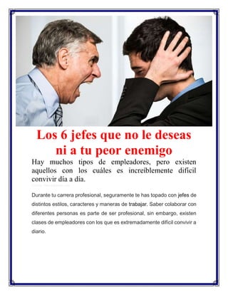 Los 6 jefes que no le deseas
ni a tu peor enemigo
Hay muchos tipos de empleadores, pero existen
aquellos con los cuáles es increíblemente difícil
convivir día a día.
Crédito: Depositphotos.com
Durante tu carrera profesional, seguramente te has topado con jefes de
distintos estilos, caracteres y maneras de trabajar. Saber colaborar con
diferentes personas es parte de ser profesional, sin embargo, existen
clases de empleadores con los que es extremadamente difícil convivir a
diario.
 