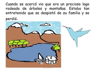 Cuando se acercó vio que era un precioso lago
rodeado de árboles y montañas. Estaba tan
entretenido que se despistó de su familia y se
perdió.

Emilia Jaén Gil

 