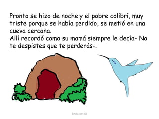 Pronto se hizo de noche y el pobre colibrí, muy
triste porque se había perdido, se metió en una
cueva cercana.
Allí recordó como su mamá siempre le decía- No
te despistes que te perderás-.

Emilia Jaén Gil

 