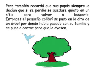 Pero también recordó que sus papás siempre le
decían que si se perdía se quedase quieto en un
sitio
para
volver
a
buscarlo.
Entonces el pequeño colibrí se puso en lo alto de
un árbol por donde había pasado con su familia y
se puso a cantar para que lo oyesen.

Emilia Jaén Gil

 