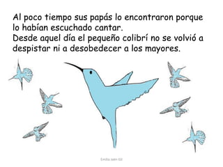 Al poco tiempo sus papás lo encontraron porque
lo habían escuchado cantar.
Desde aquel día el pequeño colibrí no se volvió a
despistar ni a desobedecer a los mayores.

Emilia Jaén Gil

 
