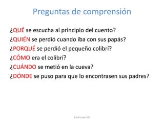 Preguntas de comprensión
¿QUÉ se escucha al principio del cuento?
¿QUIÉN se perdió cuando iba con sus papás?
¿PORQUÉ se perdió el pequeño colibrí?
¿CÓMO era el colibrí?
¿CUÁNDO se metió en la cueva?
¿DÓNDE se puso para que lo encontrasen sus padres?

Emilia Jaén Gil

 