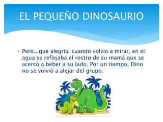  Pero...qué alegría, cuando volvió a mirar, en el
agua se reflejaba el rostro de su mamá que se
acercó a beber a su lado. Por un tiempo, Dino
no se volvió a alejar del grupo.
EL PEQUEÑO DINOSAURIO
 