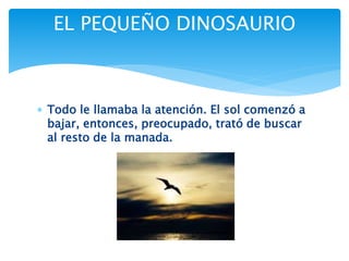  Todo le llamaba la atención. El sol comenzó a
bajar, entonces, preocupado, trató de buscar
al resto de la manada.
EL PEQUEÑO DINOSAURIO
 