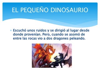  Escuchó unos ruidos y se dirigió al lugar desde
donde provenían. Pero, cuando se asomó de
entre las rocas vio a dos dragones peleando.
EL PEQUEÑO DINOSAURIO
 