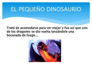 EL PEQUEÑO DINOSAURIO
Trató de acomodarse para ver mejor y fue así que uno
de los dragones se dio vuelta lanzándole una
bocanada de fuego...
 