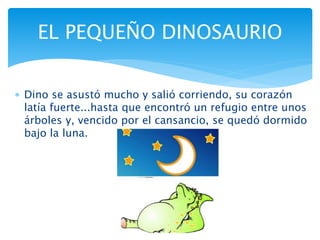  Dino se asustó mucho y salió corriendo, su corazón
latía fuerte...hasta que encontró un refugio entre unos
árboles y, vencido por el cansancio, se quedó dormido
bajo la luna.
EL PEQUEÑO DINOSAURIO
 