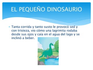  Tanta corrida y tanto susto le provocó sed y
con tristeza, vio cómo una lagrimita rodaba
desde sus ojos y caía en el agua del lago y se
inclinó a beber.
EL PEQUEÑO DINOSAURIO
 