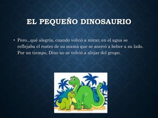 EL PEQUEÑO DINOSAURIO
• Pero...qué alegría, cuando volvió a mirar, en el agua se
reflejaba el rostro de su mamá que se acercó a beber a su lado.
Por un tiempo, Dino no se volvió a alejar del grupo.
 