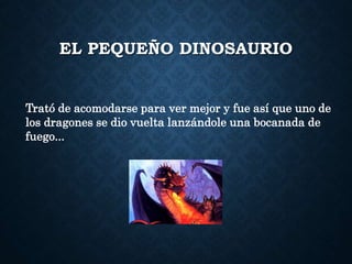EL PEQUEÑO DINOSAURIO
Trató de acomodarse para ver mejor y fue así que uno de
los dragones se dio vuelta lanzándole una bocanada de
fuego...
 