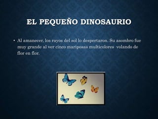 EL PEQUEÑO DINOSAURIO
• Al amanecer, los rayos del sol lo despertaron. Su asombro fue
muy grande al ver cinco mariposas multicolores volando de
flor en flor.
 