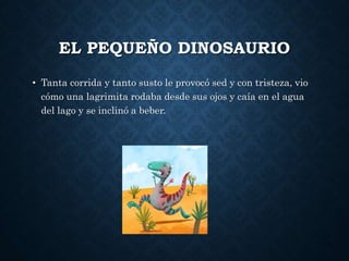 EL PEQUEÑO DINOSAURIO
• Tanta corrida y tanto susto le provocó sed y con tristeza, vio
cómo una lagrimita rodaba desde sus ojos y caía en el agua
del lago y se inclinó a beber.
 