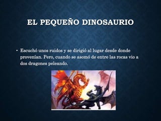 EL PEQUEÑO DINOSAURIO
• Escuchó unos ruidos y se dirigió al lugar desde donde
provenían. Pero, cuando se asomó de entre las rocas vio a
dos dragones peleando.
 