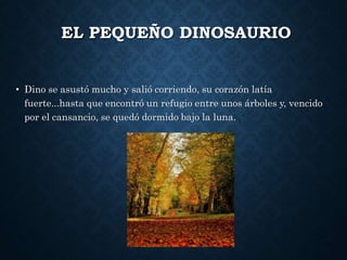 EL PEQUEÑO DINOSAURIO
• Dino se asustó mucho y salió corriendo, su corazón latía
fuerte...hasta que encontró un refugio entre unos árboles y, vencido
por el cansancio, se quedó dormido bajo la luna.
 