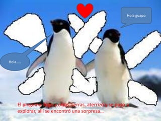 Hola guapo




Hola…..




    El pingüino llego a otras tierras, aterrizó y se puso a
    explorar, allí se encontró una sorpresa…
 