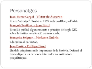 Personatges
Jean-Pierre Cargol - Víctor de Aveyron
El nen “salvatge”. Trobat al 1799 amb uns10 anys d’edat.
François Truffaut - Jean Itard
Estudià i publicà alguns tractats a principis del segle XIX
sobre la institucionalització de nens sords.
Françoise Seigner - Madame Guérin
Educadora d’en Víctor.
Jean Dasté - Phillipe Pinel
Un dels psiquiatres més importants de la història. Defensà el
tracte digne a les persones internades en institucions
psiquiàtriques.
 