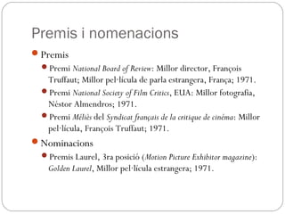Premis i nomenacions
Premis
Premi National Board of Review: Millor director, François
Truffaut; Millor pel·lícula de parla estrangera, França; 1971.
Premi National Society of Film Critics, EUA: Millor fotografia,
Néstor Almendros; 1971.
Premi Méliès del Syndicat français de la critique de cinéma: Millor
pel·lícula, François Truffaut; 1971.
Nominacions
Premis Laurel, 3ra posició (Motion Picture Exhibitor magazine):
Golden Laurel, Millor pel·lícula estrangera; 1971.
 