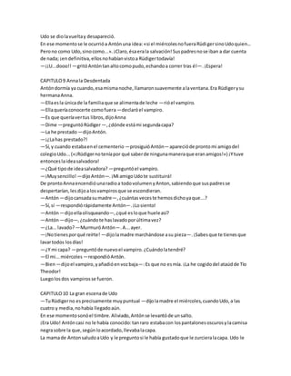 Udo se diolavueltay desapareció.
En ese momentose le ocurrióa Antónuna idea:«si el miércolesnofueraRüdigersinoUdoquien...
Perono como Udo,sinocomo...».¡Claro,ésaerala salvación!Suspadresnose iban a dar cuenta
de nada; ¡endefinitiva,ellosnohabíanvistoa Rüdigertodavía!
—¡¡U...dooo!! —gritóAntóntanaltocomopudo,echandoa correr tras él—.¡Espera!
CAPITULO9 Annala Desdentada
Antóndormía ya cuando,esamismanoche,llamaronsuavemente alaventana.Era Rüdigerysu
hermanaAnna.
—Ellaesla únicade la familiaque se alimentade leche —rióel vampiro.
—Ellaqueríaconocerte comofuera—declaróel vampiro.
—Es que queríavertus libros,dijoAnna
—Dime —preguntóRüdiger—,¿dónde estámi segundacapa?
—La he prestado —dijoAntón.
—¡¿Lahas prestado?!
—Sí,y cuando estabaenel cementerio —prosiguióAntón—aparecióde prontomi amigodel
colegioUdo...(«¡Rüdigernoteníapor qué saberde ningunamaneraque eranamigos!») ¡Ytuve
entonceslaideasalvadora!
—¿Qué tipode ideasalvadora? —preguntóel vampiro.
—¡Muysencillo! —dijoAntón—.¡Mi amigoUdote sustituirá!
De prontoAnnaencendióunaradioa todovolumenyAnton,sabiendoque suspadresse
despertarían,lesdijoalosvampirosque se escondieran.
—Antón—dijocansadasumadre—,¿cuántasveceste hemosdichoyaque...?
—Sí,sí —respondiórápidamente Antón—.¡Losiento!
—Antón—dijoellaolisqueando—,¿qué esloque hueleasí?
—Antón—dijo—,¿cuándote haslavadoporúltimavez?
—¿La...lavado?—MurmuróAntón—.A...ayer.
—¡Notienesporqué reírte! —dijolamadre marchándose asu pieza—.¡Sabesque te tienesque
lavartodos losdías!
—¿Y mi capa? —preguntóde nuevoel vampiro.¿Cuándolatendré?
—El mi...miércoles —respondióAntón.
—Bien—dijoel vampiro,yañadióenvozbaja—:Es que no esmía. ¡La he cogidodel ataúdde Tío
Theodor!
Luegolosdos vampirosse fueron.
CAPITULO10 La gran escenade Udo
—TuRüdigerno esprecisamente muypuntual —dijolamadre el miércoles,cuandoUdo,a las
cuatro y media,nohabía llegadoaún.
En ese momentosonóel timbre.Aliviado,Antónse levantóde unsalto.
¡Era Udo! Antóncasi no le había conocido:tanraro estabacon lospantalonesoscurosylacamisa
negrasobre la que,segúnloacordado,llevabalacapa.
La mamade AntonsaludoaUdo y le preguntosi le había gustadoque le zurcieralacapa. Udo le
 