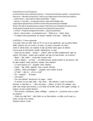 respondióque si yle diolasgracias.
Le ofrecieronde comeryUdo dijosinpensar: —Siempre he tenidobuenapetito —mascullóconla
boca llena—.Mi madre siempre dice:«Udo,te vasa tragar hasta el últimopelode lacabeza».
—¿Cómodices? —quisosaberlamadre sorprendida—.¿Udo?
—Bueno,sí—dijoUdo—,mi segundonombre,¿sabe usted?Rüdiger-Udo
Luegollegoel papade Antony tambiensaludoaUdo pensandoque eraRüdiger
Al poco rato Udo se despidióporque supapay el de Antonerancompañerosde oficinaytuvo
miedode que el papade Antonloreconocierayle devolviólacapaa Anton.
—¿Y bien?—Preguntóenérgicamente Antón—.¿Qué oshaparecido?
—Bueno—dijolamadre—,muyhabladornoera. —Nunca lo es —aclaró Antón.
—Y tampoco tiene precisamente los mejores modales en la mesa —añadió ella.
CAPITULO 11 Hora crepuscular
A la noche Anton no sintió ruido de TV en casa lo que significaba que sus padres habían
salido. Entonces fue a la cocina y al volver a su pieza se encontró con Anna.
Anton le ofreció leche y la vampirita le dijo que había tenido ganas de visitarlo.
Con un gesto de descontento sacudió violentamente su capa.
—¡Qué cosa tan odiosa! —increpó—. ¿Sabes?, antes me daba completamente igual mi
aspecto. Pero ahora... Seguro que te gustaría aún más con ropa normal, ¿no te parece?
—Bueno —dijo Antón—, tú necesitas ésa para volar.
—¡Pero es injusto! —se enojó—. ¡Las niñas-persona pueden ponerse lo que quieran; sólo
las niñas-vampiro tienen que llevar siempre estos andrajos!
—¿Y qué te parezco yo? —preguntó Anna, riéndose.
—Guapa —dijo Antón, sintiendo cómo se ponía colorado.
—¿Dónde... dónde está Rüdiger? —preguntó, para cambiar de tema.
—¿Y bien? —dijo él—. ¿No va a venir?
—No —murmuró—. No puede.
—¿No puede?
—¡No, está enfermo! Intoxicación de sangre —aclaró.
—A nosotros no nos cuida nadie —dijo Anna—. Mis parientes o están en el ataúd y
duermen, o están fuera y... —Hizo una pausa—. ¡Bueno, ya sabes! ¡En cualquier caso,
nadie tiene tiempo para nosotros, y a mí nadie me ha leído nada, ni han jugado conmigo, ni
tampoco me han contado historias!
—Pero nosotros sí podríamos cuidar a Rüdiger —propuso él—, tan pronto como se vayan
tus parientes.
—¡Ojalá esto salga bien! —dijo Antón en voz baja mientras se cubría con la capa y se
reunía con ella en la ventana.
Después echaron a volar.
 