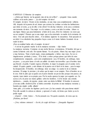 CAPITULO 12 Historias de vampiros
—¿Sabes qué historia me ha gustado más de las de tu libro? —preguntó Anna cuando
volaban en la noche juntos—. ¡La del vampiro de nieve!
El vampiro de nieve: Ocurre en las montañas, en una vieja casa completamente solitaria.
Allí, después de la puesta de sol, tienen que cerrarse las cortinas en todas las habitaciones
que miran al oeste, ¡y ay de ellos si las abren! Un día hay visitantes en la casa y comienza
una tormenta de nieve. Una mujer va a la ventana y corre a un lado la cortina. Afuera ve
una figura blanca que pasa lentamente al lado de la casa. ¡Pero los visitantes no creen que
sea un vampiro! Piensan que es una mujer que se ha extraviado en medio de la tormenta de
nieve. Uno sale para hacerla entrar... A la mañana siguiente lo encuentran. Está apoyado en
un árbol. A su alrededor hay pequeños hoyos como si el viento hubiera levantado de un
soplo la nieve.
¡Pero en realidad había sido el vampiro de nieve!
—A mí me ha gustado mucho la de la mariposa nocturna —dijo Antón
La mariposa nocturna: Comienza en una noche lluviosa y tormentosa. El hombre del que se
cuenta la historia está solo. De repente llaman. Va a la puerta. Afuera hay una mujer joven
y muy hermosa. Tiene el pelo negro, orejas puntiagudas y labios muy rojos. Su voz es
singularmente profunda y ronca... Él la invita a entrar porque piensa que debe de estar
completamente empapada... pero está completamente seca. El hombre, sin embargo, tiene
un perro... y ese perro lanza al verla un aullido de miedo tan terrorífico que el hombre tiene
que llevarlo al jardín. Cuando regresa el hombre, la mujer le pregunta por el camino de la
ciudad. El quiere guiarla y sale delante de la puerta con el farol en la mano... pero la mujer
ha desaparecido. El hombre, sin embargo, tiene un amigo. Le cuenta lo de su visitante
nocturna. El amigo le previene y le aclara que la mujer es un vampiro. Pero el hombre no se
lo cree. Sólo le pide que se quede con el perro durante un par de días porque éste parece, de
repente, tener miedo en su propia casa. Por la noche aparece la mujer por segunda vez. Se
acerca a él y le pone sus manos gélidas sobre los hombros. A él le invade una extraña
indolencia..., cuando, de repente, ¡siente entre sus dedos la Biblia! El hombre lo atravesó
¡Con una cerilla (fosforo)!¡Ella se había convertido de pronto en una mariposa nocturna y
bastaba una simple cerilla afilada!
Anna gritó, y le corrían las lágrimas por la cara: ¡Lo has contado sólo para darme miedo!
Pero ella sacudió la cabeza en silencio y apresuró el vuelo, de forma que Antón ya no la
podía seguir.
—¡Espera! —Gritó Anton—. No he pensado eso. No quería asustarte, de veras que no.
¡Perdona, por favor!
—¡Ven, volemos entonces! —Se rió y le cogió del brazo—. ¡Enseguida llegamos!
 