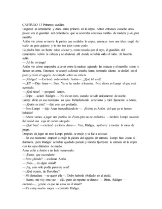 CAPITULO 13 Primeros auxilios
Llegaron al cementerio y Anna entro primero en la cripta. Anton entonces escucho unos
pasos: era el guardián del cementerio que se acercaba con unas varillas de madera y un gran
martillo
Antón vio cómo se movía la piedra que ocultaba la cripta; entonces tuvo una idea: cogió del
suelo un gran guijarro y lo tiró tan lejos como pudo.
La piedra hizo un fuerte ruido al caer y, como tocado por el rayo, el guardián del
cementerio volvió la cabeza y se abalanzó allí donde se había oído el ruido. Al hacerlo
aulló:
—¡Al fin os tengo!
Antón vio cómo empezaba a cavar entre la maleza agitando las estacas y el martillo como si
fueran un arma. Entonces se acercó a donde estaba Anna; tomando aliento se deslizó en el
pozo y cerró el agujero de entrada sobre su cabeza.
—¡Rüdiger! —Exclamó sobresaltado Antón—. ¿Qué tal está?
—¿Él? —Dijo Anna—. Bien. Ya se ha vuelto a levantar. Pero ahora es Lumpi el que está
acostado.
—¿Qué tiene? —preguntó Antón.
—Gripe —aclaró Rüdiger—. No es tan raro, cuando se sale únicamente de noche.
Lumpi abrió en ese momento los ojos. Refunfuñando se levantó y miró fijamente a Antón.
—¿Quién es éste? —dijo con voz profunda.
—Pero Lumpi —dijo Anna tranquilizándolo—. ¡Si éste es Antón, del que ya te hemos
hablado!
—Ahora vamos a jugar una partida de «Vam-piro-no-te-enfades» —declaró Lumpi sacando
del ataúd una caja de cartón alargada.
—¡Qué bien! —exclamó excitada Anna—. Ven, Rüdiger, ayúdame a montar la mesa de
juego.
Después de jugar un rato Lumpi perdió, se enojo y se fue a acostar.
—En ese momento empezó a crujir la piedra del agujero de entrada. Lumpi hizo como si
durmiera, pero Rüdiger se había quedado parado y miraba fijamente la entrada de la cripta
con los ojos dilatados de miedo.
Anna echó a Antón a un lado susurrando:
—¡Tienes que esconderte!
—Pero ¿dónde? —exclamó Antón.
—¡Pues..., en algún ataúd!
—¡Ay, esto sólo podía pasarme a mí!
—¿Qué ocurre, tía Dorothee?
—Mi dentadura —se quejó ella—. Debo haberla olvidado en el ataúd.
—Bueno, me voy otra vez —dijo, pero de repente se detuvo—. Dime, Rüdiger —
exclamó—, ¿cómo es que no estás en el ataúd?
—Ya estoy mucho mejor —contestó Rüdiger.
 