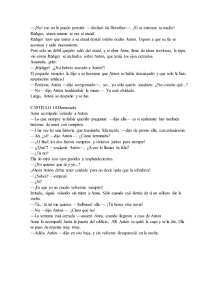 —¡No! eso no lo puedo permitir —declaró tía Dorothee—. ¡Si se enterase tu madre!
Rüdiger, ahora mismo te vas al ataúd.
Rüdiger tuvo que entrar a su ataud donde estaba oculto Anton. Espero a que su tía se
acostase y salió nuevamente
Pero sólo un débil quejido salió del ataúd, y al abrir Anna, llena de ideas recelosas, la tapa,
vio cómo Rüdiger se inclinaba sobre Antón, que tenía los ojos cerrados.
Asustada, gritó:
—¡Rüdiger! ¡¿No habrás atacado a Antón?!
El pequeño vampiro le dijo a su hermana que Anton se había desmayado y que solo le hizo
respiración artificial
—Perdona, Antón —dijo avergonzado—, yo... yo sólo quería ayudarte. ¿No creerás qué...?
—No —dijo Antón tendiéndole la mano—. Ya está olvidado.
Luego, Anton se despidió y se fue.
CAPITULO 14 Demasiado
Anna acompaño volando a Anton.
—Lo que siempre te había querido preguntar —dijo ella— es si realmente hay también
historias de amor con vampiros.
—Una vez leí una historia que terminaba felizmente —dijo de pronto ella, con entusiasmo.
—Ah, ¿sí? —dijo Antón—. ¿Cómo terminaba?
—¡Al final los dos fueron vampiros y vivieron juntos para siempre!
—¡¿Qué?! —exclamó Antón—. ¿A eso lo llamas tú feliz?
—¿Tú no?
Ella lo miró con ojos grandes y resplandecientes.
—¿No quieres que tú y yo...?
¡Ahora Antón debía tener cuidado para no decir nada que la ofendiera!
—¿Sabes? —empezó.
—¿Sí?
—¡Es que yo no puedo volverme vampiro!
Irritado, siguió volando sin mirar a Anna. Sólo cuando oyó detrás de sí un sollozo dio la
vuelta.
—Tú... tú no me quieres —balbuceó ella—. ¡Tú tienes otra novia!
—No —dijo Antón—. ¡Claro que no!
—La ventana está cerrada —susurró Anna, cuando llegaron a casa de Anton
Anna lo acompañó hasta la puerta del edificio. Allí Antón se quitó la capa y se la dio. Ella
se puso de repente muy triste.
—Adiós, Antón —dijo en voz baja, y sin volverse desapareció en la noche.
 