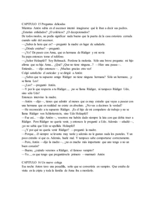 CAPITULO 15 Preguntas delicadas
Mientras Antón subía en el ascensor intentó imaginarse qué le iban a decir sus padres.
¿Estarían enfadados? ¿O coléricos? ¿O decepcionados?
De todos modos, no podía significar nada bueno que la puerta de la casa estuviera cerrada
cuando salió del ascensor.
—¿Sabes la hora que es? —preguntó la madre en lugar de saludarlo.
—¿Dónde estabas? —preguntó.
—¿Yo? De paseo con Anna, que es hermana de Rüdiger y mi novia
Su papa entonces tomo el teléfono.
—¿Señor Holzapfel? Soy Bohnsack. Perdone la molestia. Sólo una breve pregunta: mi hijo
afirma que su hija Anna... ¿Qué? ¿Que no tiene ninguna...? —Hizo una pausa—.
Entiendo... —dijo entonces—. ¡Muchas gracias otra vez!
Colgó satisfecho el auricular y se dirigió a Antón:
—¿Sabes que tu supuesto amigo Rüdiger no tiene ninguna hermana? Sólo un hermano, ¡y
se llama Leo!
—¿Leo? —preguntó Antón.
—Y por lo que respecta a tu Rüdiger..., ¡no se llama Rüdiger, ni tampoco Rüdiger Udo,
sino sólo Udo!
Entonces intervino la madre.
—Antón —dijo—, tienes que admitir al menos que es muy extraño que vayas a pasear con
una hermana que en realidad no existe en absoluto. ¿No vas a decirnos la verdad?
—He reconocido a tu supuesto Rüdiger. ¡Es el hijo de mi compañero de trabajo y no se
llama Rüdiger von Schlotterstein, sino Udo Holzapfel!
—Fue así... —dijo Antón—, vosotros me habéis dado siempre la lata con que debía traer a
Rüdiger. Pero Rüdiger no quería venir, y entonces le pregunté a Udo. Además —añadió—,
¡yo no sabía que Udo se apellida Holzapfel!
—¿Y por qué no quería venir Rüdiger? —preguntó la madre.
—Porque... él siempre se levanta muy tarde y además no le gustan nada los pasteles. Y un
poco extraño sí que es. Además, huele mal. Y tampoco sabe comportarse correctamente.
—Pero, Antón —dijo la madre—, ¿no es mucho más importante que uno tenga o no un
buen corazón?
—Bueno, ¿cuándo veremos a Rüdiger, el famoso vampiro?
—Yo..., es que tengo que preguntárselo primero —murmuró Antón
CAPITULO 16 Un nuevo colega
Esa noche Anton tuvo una pesadilla, soño que se convertiría en vampiro. Que estaba de
visita en la cripta y toda la familia de Anna iba a morderlo.
 