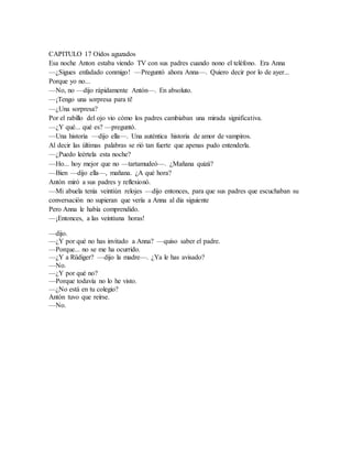 CAPITULO 17 Oídos aguzados
Esa noche Anton estaba viendo TV con sus padres cuando nono el teléfono. Era Anna
—¿Sigues enfadado conmigo! —Preguntó ahora Anna—. Quiero decir por lo de ayer...
Porque yo no...
—No, no —dijo rápidamente Antón—. En absoluto.
—¡Tengo una sorpresa para ti!
—¿Una sorpresa?
Por el rabillo del ojo vio cómo los padres cambiaban una mirada significativa.
—¿Y qué... qué es? —preguntó.
—Una historia —dijo ella—. Una auténtica historia de amor de vampiros.
Al decir las últimas palabras se rió tan fuerte que apenas pudo entenderla.
—¿Puedo leértela esta noche?
—Ho... hoy mejor que no —tartamudeó—. ¿Mañana quizá?
—Bien —dijo ella—, mañana. ¿A qué hora?
Antón miró a sus padres y reflexionó.
—Mi abuela tenía veintiún relojes —dijo entonces, para que sus padres que escuchaban su
conversación no supieran que vería a Anna al día siguiente
Pero Anna le había comprendido.
—¡Entonces, a las veintiuna horas!
—dijo.
—¿Y por qué no has invitado a Anna? —quiso saber el padre.
—Porque... no se me ha ocurrido.
—¿Y a Rüdiger? —dijo la madre—. ¿Ya le has avisado?
—No.
—¿Y por qué no?
—Porque todavía no lo he visto.
—¿No está en tu colegio?
Antón tuvo que reírse.
—No.
 