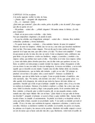 CAPITULO 18 Cita en pijama
A la noche siguiente recibió la visita de Anna.
—¿Hueles algo? —preguntó ella alegremente.
—Eh..., sí —murmuró Antón.
¿Qué tenía que contestar? ¿Que olía a moho, polvo de polilla y aire de ataúd? ¡Pero seguro
que ella no quería oír eso!
—Mi perfume —aclaró ella—. ¡«Muftí elegante»! Mi madre misma lo fabrica. ¡Es sólo
para vampiros!
—Huele así un poco como a cebollas —dijo Antón.
Sus ojos empezaban a lagrimear y le picaba la nariz.
—Es que las cebollas son el ingrediente principal —aclaró ella—. Además, lleva también
colmenillas pestilentes y brotes hediondos.
—Yo quería leerte algo —exclamó—. ¡Una auténtica historia de amor de vampiros!
Historia de amor de vampiros: «Había una vez un rey y una reina que deseaban muchísimo
tener un hijo. Pero nunca tenían ninguno. Pero un día que la reina estaba en el baño
apareció en el agua una rana, que saltó a tierra y le dijo: "Tu deseo será cumplido". Y antes
de que pasara un año, la reina dio a luz un varón. Como se alegraron tanto, celebraron una
gran fiesta a la que invitaron a todos sus familiares, amigos y conocidos, y también a las
mujeres sabias, que debían traer suerte al niño. Pero había en el reino trece mujeres sabias
y, como sólo había platos dorados para doce, una de ellas tenía que quedarse en casa. La
fiesta se celebró con toda pompa y cuando terminó las mujeres sabias obsequiaron al niño
con sus dones: la una con salud, la otra con inteligencia, la tercera con belleza, y así en todo
aquello que es deseable en este mundo. Cuando once de ellas habían dicho sus oráculos,
entró la decimotercera, que no había sido invitada, y gritó en voz alta: "¡El príncipe se
pinchará con un huso a los quince años y caerá muerto!". Entonces se adelantó la
duodécima, que aún no había hecho su regalo. Como no podía levantar el maleficio, sino
sólo suavizarlo, dijo: "No morirá, sólo dormirá cien años". El rey, que quería salvar a su
niño querido de la desgracia, dio orden de que todos los huesos del reino debían ser
quemados. Sucedió que el día en que el príncipe cumplió los quince años, el rey y la reina
no estaban en el palacio. Entonces él se dedicó a explorar y, al final, fue a dar a una vieja
torre. Subió la estrecha escalera y llegó a una pequeña puerta. En la cerradura había una
llave oxidada, y al hacerla girar se abrió la puerta; allí, en una pequeña cámara, estaba
sentada una vieja mujer hilando hilo con un huso. "¿Qué objeto es ése que salta de forma
tan divertida?", preguntó el príncipe; se acercó al huso y quiso también hilar. Apenas había
tocado el huso, se cumplió el encantamiento. Se pinchó en el dedo y se desplomó sobre la
cama que había al lado, cayendo en un profundo sueño. Y ese sueño se extendió por todo el
castillo. El rey y la reina, que acababan de regresar, empezaron a dormirse, y toda la corte
con ellos. Entonces se durmieron también los caballos en el establo, los perros en el patio,
las palomas en el tejado y las moscas en las paredes. Alrededor del castillo empezó a crecer
un seto de zarzas que se hacía cada año más alto y que, finalmente, rodeó todo el castillo de
 