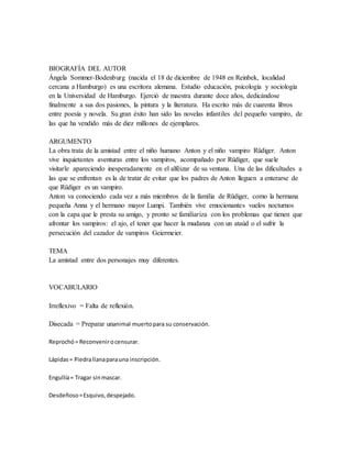 BIOGRAFÍA DEL AUTOR
Ángela Sommer-Bodenburg (nacida el 18 de diciembre de 1948 en Reinbek, localidad
cercana a Hamburgo) es una escritora alemana. Estudio educación, psicología y sociología
en la Universidad de Hamburgo. Ejerció de maestra durante doce años, dedicándose
finalmente a sus dos pasiones, la pintura y la literatura. Ha escrito más de cuarenta libros
entre poesía y novela. Su gran éxito han sido las novelas infantiles del pequeño vampiro, de
las que ha vendido más de diez millones de ejemplares.
ARGUMENTO
La obra trata de la amistad entre el niño humano Anton y el niño vampiro Rüdiger. Anton
vive inquietantes aventuras entre los vampiros, acompañado por Rüdiger, que suele
visitarle apareciendo inesperadamente en el alféizar de su ventana. Una de las dificultades a
las que se enfrentan es la de tratar de evitar que los padres de Anton lleguen a enterarse de
que Rüdiger es un vampiro.
Anton va conociendo cada vez a más miembros de la familia de Rüdiger, como la hermana
pequeña Anna y el hermano mayor Lumpi. También vive emocionantes vuelos nocturnos
con la capa que le presta su amigo, y pronto se familiariza con los problemas que tienen que
afrontar los vampiros: el ajo, el tener que hacer la mudanza con un ataúd o el sufrir la
persecución del cazador de vampiros Geiermeier.
TEMA
La amistad entre dos personajes muy diferentes.
VOCABULARIO
Irreflexivo = Falta de reflexión.
Disecada = Preparar unanimal muertopara su conservación.
Reprochó= Reconvenirocensurar.
Lápidas= Piedrallanaparauna inscripción.
Engullía= Tragar sinmascar.
Desdeñoso=Esquivo,despejado.
 