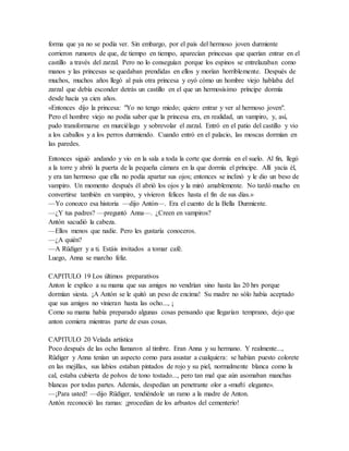 forma que ya no se podía ver. Sin embargo, por el país del hermoso joven durmiente
corrieron rumores de que, de tiempo en tiempo, aparecían princesas que querían entrar en el
castillo a través del zarzal. Pero no lo conseguían porque los espinos se entrelazaban como
manos y las princesas se quedaban prendidas en ellos y morían horriblemente. Después de
muchos, muchos años llegó al país otra princesa y oyó cómo un hombre viejo hablaba del
zarzal que debía esconder detrás un castillo en el que un hermosísimo príncipe dormía
desde hacía ya cien años.
«Entonces dijo la princesa: "Yo no tengo miedo; quiero entrar y ver al hermoso joven".
Pero el hombre viejo no podía saber que la princesa era, en realidad, un vampiro, y, así,
pudo transformarse en murciélago y sobrevolar el zarzal. Entró en el patio del castillo y vio
a los caballos y a los perros durmiendo. Cuando entró en el palacio, las moscas dormían en
las paredes.
Entonces siguió andando y vio en la sala a toda la corte que dormía en el suelo. Al fin, llegó
a la torre y abrió la puerta de la pequeña cámara en la que dormía el príncipe. Allí yacía él,
y era tan hermoso que ella no podía apartar sus ojos; entonces se inclinó y le dio un beso de
vampiro. Un momento después él abrió los ojos y la miró amablemente. No tardó mucho en
convertirse también en vampiro, y vivieron felices hasta el fin de sus días.»
—Yo conozco esa historia —dijo Antón—. Era el cuento de la Bella Durmiente.
—¿Y tus padres? —preguntó Anna—. ¿Creen en vampiros?
Antón sacudió la cabeza.
—Ellos menos que nadie. Pero les gustaría conoceros.
—¿A quién?
—A Rüdiger y a ti. Estáis invitados a tomar café.
Luego, Anna se marcho feliz.
CAPITULO 19 Los últimos preparativos
Anton le explico a su mama que sus amigos no vendrían sino hasta las 20 hrs porque
dormían siesta. ¡A Antón se le quitó un peso de encima! Su madre no sólo había aceptado
que sus amigos no vinieran hasta las ocho..., ¡
Como su mama había preparado algunas cosas pensando que llegarían temprano, dejo que
anton comiera mientras parte de esas cosas.
CAPITULO 20 Velada artística
Poco después de las ocho llamaron al timbre. Eran Anna y su hermano. Y realmente...,
Rüdiger y Anna tenían un aspecto como para asustar a cualquiera: se habían puesto colorete
en las mejillas, sus labios estaban pintados de rojo y su piel, normalmente blanca como la
cal, estaba cubierta de polvos de tono tostado..., pero tan mal que aún asomaban manchas
blancas por todas partes. Además, despedían un penetrante olor a «muftí elegante».
—¡Para usted! —dijo Rüdiger, tendiéndole un ramo a la madre de Anton.
Antón reconoció las ramas: ¡procedían de los arbustos del cementerio!
 