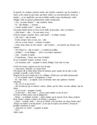 En general, los vampiros parecían mucho más extraños e inquietos que de costumbre, y
Antón se dio cuenta de que tenían que haber venido a su casa directamente desde sus
ataúdes..., ¡y eso significaba que aún no habían podido comer absolutamente nada!
¡Rüdiger tenía un aspecto auténticamente débil y demacrado!
—¿No... no tenéis hambre? —dijo cauteloso Antón.
—Sí —dijo Rüdiger—, bastante...
—¿Tenéis también leche? —susurró Anna.
Los padres habían puesto la mesa con la vajilla de porcelana, velas y servilletas...
—¡Qué bonito! —dijo—. En casa nunca es así.
Nosotros siempre comemos fuera, ¿sabe usted? —se dirigió al padre.
—¿De veras? —dijo la madre
—Comer siempre fuera es muy caro —dijo.
—¡Oh, no, es muy barato! —contestó el vampiro
—¡Estas ramas tienen un olor extraño —dijo el padre—. ¿No queréis que abramos una
ventana?
—¡No! Mejor no —dijo la madre—, o vendrán las polillas.
—¿Polillas? —se rió Rüdiger—. ¡Pero si son dulces animalitos!
—¡Ag! —exclamó la madre.
—O murciélagos. ¡Tienen unas caras tan lindas!
En eso el pequeño vampiro comenzó a toser.
—¿Te encuentras mal? —preguntó la madre; Rüdiger tosía cada vez más.
Corrió a la cocina y regresó con un vaso de agua.
—¡Aquí tienes, bébetelo! ¡Te sentará bien!
Pero apenas ella le había hecho beber las primeras gotas cuando dio un salto y salió
corriendo al pasillo y entro al baño.
Después de un rato la mama fue a ver a Rüdiger al baño pero este había desaparecido.
—¿Y no os peleáis nunca?, le preguntaron a Anna
—Sí —dijo Anna—; en algunas cosas mi hermano tiene unas opiniones bastante
anticuadas.
—Ah, ¿sí? ¿Y en qué cosas?
—Ah, en todas las que se refieren a chicas. Afirma que los chicos son más valientes que las
chicas.
—¿Y no lo son? —preguntó el padre.
—¿Cómo dice? —siseó Anna—. ¿Acaso usted también es uno de ésos?
Su rostro se había puesto rojo de indignación.
—Bueno —se defendió el padre—, debes admitir que la mayoría de las chicas prefieren
llevar bonitos vestidos a trepar a los árboles y ensuciarse.
—¿Qué? —exclamó Anna—. ¡Eso no es verdad! ¿Por qué llevan las chicas bonita ropa?
¡Porque sus madres se la han puesto! ¿Y por qué no trepan a los árboles? ¡Porque les
prohíben mancharse la ropa!
—¿Qué dices tú, Antón? —preguntó el padre.
—¿Yo?
Antón vaciló.
 