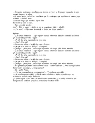 —Encuentro estúpidas a las chicas que siempre se ríen y se dejan caer enseguida al suelo
cuando juegan a la pelota.
—Y yo encuentro estúpidos a los chicos que dicen siempre que las chicas no pueden jugar
al fútbol —declaró Anna.
Ahora me tengo que marchar, dijo la niña.
Se levantó y alisó su capa.
—Pero volveréis pronto,
¿no? —Dijo el padre—. Antón, si no, se pondrá muy triste —añadió.
—¿De veras? —Dijo Anna lanzándole a Antón una tierna mirada—.
Epílogo
—¡Una chica simpática! —Dijo el padre cuando estuvieron de nuevo sentados a la mesa—.
¿A ti qué te ha parecido, Helga?
—¿A mí? Yo la he encontrado un poco rara.
—¿Rara? ¿Por qué?
—La cara tan pálida..., la ridícula capa..., la voz...
—¿Y qué te ha parecido Rüdiger? —preguntó.
—¿Rüdiger? ¡Aún peor! Con sus ojos inyectados en sangre y los dedos huesudos...
—¡Una chica simpática! —Dijo el padre cuando estuvieron de nuevo sentados a la mesa—.
¿A ti qué te ha parecido, Helga?
—¿A mí? Yo la he encontrado un poco rara.
—¿Rara? ¿Por qué?
—La cara tan pálida..., la ridícula capa..., la voz...
—¿Y qué te ha parecido Rüdiger? —preguntó.
—¿Rüdiger? ¡Aún peor! Con sus ojos inyectados en sangre y los dedos huesudos...
—No queremos prohibirte absolutamente nada —aclaró la madre—, pero sí que podemos
hablar sobre tus amigos, ¿o no podemos?
—Sí —gruñó Antón.
—¿Por qué os empeñasteis en conocerlos?... ¡Ya os había prevenido!
—¡Sí, nos habías prevenido! —dijo la madre riéndose—. Quizá con el tiempo me
acostumbre a ellos —dijo finalmente.
¡El padre seguía, como antes, sin tener la más remota idea, y la madre terminaría por
tranquilizarse también! ¡Mejor no podía haber resultado todo!
 