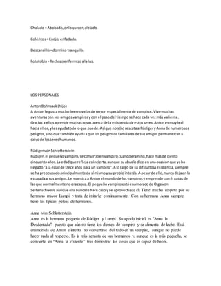 Chalado= Abobado,enloquecer,alelado.
Coléricos=Enojo,enfadado.
Descansillo=dormiro tranquilo.
Fotofobia=Rechazoenfermizoalaluz.
LOS PERSONAJES
AntonBohnsack(hijo)
A Antonle gustamucho leernovelasde terror,especialmente de vampiros.Vivemuchas
aventurasconsus amigosvampirosycon el paso del tiempose hace cada vezmás valiente.
Gracias a ellosaprende muchascosasacerca de la existenciade estosseres.Antonesmuyleal
hacia ellos,ylesayudatodoloque puede.Asíque no sólorescataa RüdigeryAnnade numerosos
peligros,sinoque tambiénayudaaque lospeligrosos familiaresde susamigospermanezcana
salvode lossereshumanos.
RüdigervonSchlotterstein
Rüdiger,el pequeñovampiro,se convirtióenvampirocuandoeraniño,hace másde ciento
cincuentaaños.La edadque reflejaesincierta,aunque suabuelodice enunaocasiónque yaha
llegado"ala edadde trece años para un vampiro".A lolargo de su dificultosaexistencia,siempre
se ha preocupadoprincipalmente de símismoysu propiointerés.A pesarde ello,nuncadejaenla
estacadaa susamigos.Le muestraa Antonel mundode losvampirosyemprende conél cosasde
lasque normalmente noeracapaz. El pequeñovampiroestáenamoradode Olgavon
Seifenschwein,aunque ellanuncale hace caso yse aprovechade él. Tiene mucho respeto por su
hermano mayor Lumpi y trata de imitarle continuamente. Con su hermana Anna siempre
tiene las típicas peleas de hermanos.
Anna von Schlotterstein
Anna es la hermana pequeña de Rüdiger y Lumpi. Su apodo inicial es "Anna la
Desdentada", puesto que aún no tiene los dientes de vampiro y se alimenta de leche. Está
enamorada de Anton e intenta no convertirse del todo en un vampiro, aunque no puede
hacer nada al respecto. Es la más sensata de sus hermanos y, aunque es la más pequeña, se
convierte en "Anna la Valiente" tras demostrar las cosas que es capaz de hacer.
 
