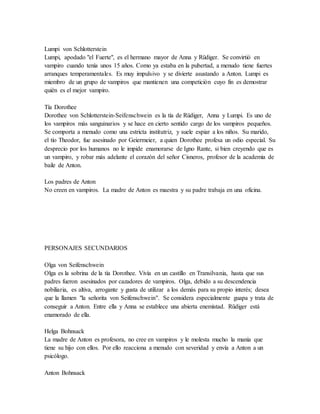 Lumpi von Schlotterstein
Lumpi, apodado "el Fuerte", es el hermano mayor de Anna y Rüdiger. Se convirtió en
vampiro cuando tenía unos 15 años. Como ya estaba en la pubertad, a menudo tiene fuertes
arranques temperamentales. Es muy impulsivo y se divierte asustando a Anton. Lumpi es
miembro de un grupo de vampiros que mantienen una competición cuyo fin es demostrar
quién es el mejor vampiro.
Tía Dorothee
Dorothee von Schlotterstein-Seifenschwein es la tía de Rüdiger, Anna y Lumpi. Es uno de
los vampiros más sanguinarios y se hace en cierto sentido cargo de los vampiros pequeños.
Se comporta a menudo como una estricta institutriz, y suele espiar a los niños. Su marido,
el tío Theodor, fue asesinado por Geiermeier, a quien Dorothee profesa un odio especial. Su
desprecio por los humanos no le impide enamorarse de Igno Rante, si bien creyendo que es
un vampiro, y robar más adelante el corazón del señor Cisneros, profesor de la academia de
baile de Anton.
Los padres de Anton
No creen en vampiros. La madre de Anton es maestra y su padre trabaja en una oficina.
PERSONAJES SECUNDARIOS
Olga von Seifenschwein
Olga es la sobrina de la tía Dorothee. Vivía en un castillo en Transilvania, hasta que sus
padres fueron asesinados por cazadores de vampiros. Olga, debido a su descendencia
nobiliaria, es altiva, arrogante y gusta de utilizar a los demás para su propio interés; desea
que la llamen "la señorita von Seifenschwein". Se considera especialmente guapa y trata de
conseguir a Anton. Entre ella y Anna se establece una abierta enemistad. Rüdiger está
enamorado de ella.
Helga Bohnsack
La madre de Anton es profesora, no cree en vampiros y le molesta mucho la manía que
tiene su hijo con ellos. Por ello reacciona a menudo con severidad y envía a Anton a un
psicólogo.
Anton Bohnsack
 