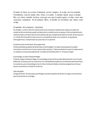 El padre de Anton no se toma el fanatismo por los vampiros de su hijo tan a la tremenda.
Normalmente trata de mediar entre Anton y su madre. A menudo intenta pasar su tiempo
libre con Anton, tratando de hacer cosas que cree que le pueden gustar a su hijo, como unas
vacaciones aventureras. En los primeros libros, su nombre no era Robert, sino Anton, como
su hijo.
El guardián del cementerio, Geiermeier
Su nombre es Hans-Heinrich.Geiermeierse hamarcado el objetivode acabarcon todoslos
vampirosdel cementerioypoderasídecorarloy cuidarlocomoun parque.Está constantemente
malhumoradoysiempre llevaencimacabezasde ajos.Sospechade todoel mundo.Ni tansiquiera
un infartode miocardiole hace cesar en suempeñode cazar a los vampiros.Suayudante,
Schnuppermaul,siemprehace lascosasmal,ensu opinión.
El jardinerodel cementerio,Schnuppermaul
El descerebradoayudante de Geiermeieresde Stuttgart.Sumayor preocupaciónespoder
ensuciarse oresfriarse enlacaza nocturnade vampiros.Traba amistadcon Lumpi sinsaberque es
un vampiro;le llamaeducadamente "el señorvonSchlotterstein"y"mi jovenamigo".
El psicólogo,el señorSchwartenfeger
El doctor JürgenSchwartenfegeresel psicólogoal que Antónacude habitualmente.Conél suele
hablarde lasemanay de las vacaciones.Enrealidaddebe acabarcon el fanatismode Antonhacia
losvampiros,peroel psicólogocree enellosyhadesarrolladounextensoprogramaconel que
quiere curarlosde sumiedoal luzdel sol.
Udo Holzapfel
Amigode Anton.Se hace pasar por Rüdigercuandolospadresde Antonle exigenaeste (Anton)
que lespresente asusamigos.
 