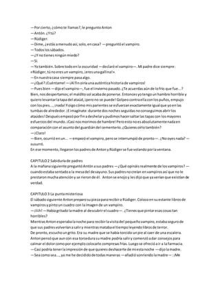 —Porcierto,¿cómote llamas?,le preguntoAnton
—Antón.¿Ytú?
—Rüdiger.
—Dime,¿estásamenudoasí,solo,encasa? —preguntóel vampiro.
—Todoslossábados.
—¿Y notienesningúnmiedo?
—Sí.
—Yotambién.Sobre todoenla oscuridad —declaróel vampiro—.Mi padre dice siempre:
«Rüdiger,túnoeresun vampiro,¡eresunagallina!».
—Ennuestracasa siempre pasaalgo.
—¿Qué?¡Cuéntame! —¡Al finoiríaunaauténticahistoriade vampiros!
—Puesbien —dijoel vampiro—,fue el inviernopasado.¿Te acuerdasaúnde lofrío que fue...?
Bien,nosdespertamos;el malditosol acabade ponerse.Entoncesyotengounhambre horrible y
quierolevantarlatapadel ataúd,¡perono se puede!Golpeocontraellaconlospuños,empujo
con lospies...,¡nada!Yoigocómo misparientesse esfuerzanexactamente igualque yoenlas
tumbasde alrededor.¡Eimagínate:durante dosnochesseguidasnoconseguimosabrirlos
ataúdes!Despuésempezóporfinadeshelarypudimoshacersaltarlas tapascon losmayores
esfuerzosdel mundo.¡Casi nosmorimosde hambre!Peroestonoesabsolutamentenadaen
comparacióncon el asuntodel guardiándel cementerio.¿Quieresoírlotambién?
—¡Claro!
—Bien,ocurrióenun... —empezóel vampiro,perose interrumpióde pronto—.¿Nooyesnada? —
susurró.
En ese momento,llegaronlospadresde AntonyRüdigerse fue volandoporlaventana.
CAPITULO2 Sabiduríade padres
A la mañanasiguiente preguntóAntónasuspadres —¿Qué opináisrealmente de losvampiros? —
cuandoestabasentadoa la mesadel desayuno.Suspadresnocreían envampirosasí que no le
prestaronmuchaatencióny se rieronde él. Antonse enojoy lesdijoque yaveríanque existíande
verdad.
CAPITULO3 La puntamisteriosa
El sábadosiguiente Antonpreparosupiezapararecibira Rüdiger.Colocoensuestante librosde
vampirosypintoun cuadro con laimagende un vampiro.
—¡liih!—Habíagritadolamadre al descubrirel cuadro—.¿Tienesque pintaresascosastan
horribles?
MientrasAntonesperabalanoche para recibirlavisitadel pequeñovampiro,estabasegurode
que sus padresvolveríanasaliry mientrasmatabael tiempoleyendolibrosde terror.
De pronto,escuchoungrito.Era su madre que se había torcido unpie al caer de una escalera.
Antonpensóque auncon esa torcedurasumadre podría saliry comenzóadar consejospara
calmar el dolorcomopor ejemplocolocarle compresasfrías.Luegose ofrecióair a la farmacia.
—Casi podría tenerlaimpresiónde que quieresdeshacerte de míestanoche —dijolamadre.
—Seacomosea...,ya me he decididode todasmaneras —añadiósonriendolamadre—:¡Me
 