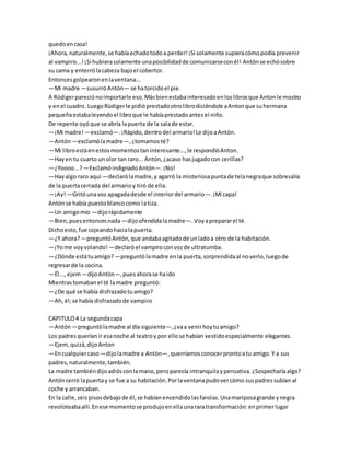quedoencasa!
¡Ahora,naturalmente,se habíaechadotodoa perder!¡Si solamente supieracómopodía prevenir
al vampiro...!¡Si hubierasolamente unaposibilidadde comunicarseconél! Antónse echósobre
su cama y enterrólacabeza bajoel cobertor.
Entoncesgolpearonenlaventana...
—Mi madre —susurróAntón— se hatorcidoel pie.
A Rüdigerpareciónoimportarle eso.Másbienestabainteresadoenloslibrosque Antonle mostro
y enel cuadro. LuegoRüdigerle pidióprestadootrolibrodiciéndole aAntonque suhermana
pequeñaestabaleyendoel libroque le habíaprestadoantesel niño.
De repente oyóque se abría lapuerta de la salade estar.
—¡Mi madre! —exclamó—.¡Rápido,dentrodel armario!Le dijoaAntón.
—Antón—exclamólamadre—,¿tomamosté?
—Mi libroestáenestosmomentostaninteresante...,le respondióAnton.
—Hayen tu cuarto unolor tan raro...Antón,¿acaso hasjugadocon cerillas?
—¿Yoooo...?—ExclamóindignadoAntón—.¡No!
—Hayalgo raro aquí —declarólamadre,y agarró la misteriosapuntade telanegraque sobresalía
de la puertacerrada del armarioy tiró de ella.
—¡Ay!—Gritóunavoz apagadadesde el interiordel armario—.¡Mi capa!
Antónse había puestoblancocomo latiza.
—Un amigomío —dijorápidamente
—Bien,puesentoncesnada —dijoofendidalamadre—.Voyaprepararel té.
Dichoesto,fue cojeandohacialapuerta.
—¿Y ahora?—preguntóAntón,que andabaagitadode unladoa otro de la habitación.
—¡Yome voyvolando!—declaróel vampiroconvozde ultratumba.
—¿Dónde estátuamigo? —preguntólamadre enla puerta,sorprendidaal noverlo,luegode
regresarde la cocina.
—Él...,ejem—dijoAntón—,puesahorase haido
Mientrastomabanel té lamadre preguntó:
—¿De qué se había disfrazadotuamigo?
—Ah,él;se había disfrazadode vampiro
CAPITULO4 La segundacapa
—Antón—preguntólamadre al día siguiente—,¿vaa venirhoytuamigo?
Los padresqueríanir esanoche al teatroy por ellose habían vestidoespecialmente elegantes.
—Ejem,quizá,dijoAnton
—Encualquiercaso —dijolamadre a Antón—,querríamosconocerprontoatu amigo.Y a sus
padres,naturalmente,también.
La madre tambiéndijoadiósconlamano,peroparecía intranquilaypensativa.¿Sospecharíaalgo?
Antóncerró lapuertay se fue a su habitación.Porlaventanapudovercómo suspadressubían al
coche y arrancaban.
En la calle,seispisosdebajode él,se habíanencendidolasfarolas.Unamariposagrande ynegra
revoloteabaallí.Enese momentose produjoenellaunararatransformación:enprimerlugar
 