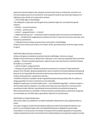 aparecierondospiesbajolasalas,despuésasomarondosmanosy,finalmente,vioAntónuna
horrorosacabeza que le era muyfamiliar.Erael pequeñovampiro,que ahoraaterrizabaconun
hábil girojunto a Antónenla repisade la ventana.
—¡Te he traído algo!,le dijoRüdiger
Y de debajode sucapa sacó otra de igual corte y tambiénnegra.Era una auténticacapa de
vampiro.
—Póntela—susurróel vampiro.
—¡Y ahora...puedesvolar!
—¿Volar?—preguntóAntón—.¿Ycómo?
—¡Nadamásfácil que eso! —exclamóel vampirosaltandosobre elescritorioyextendiendolos
brazos—.¡Simplemente imagínateque tusbrazossonalas!Y entonceslosmuevescomoalas,muy
tranquilaysuavemente.
—¡Todavíatenemosmuchascosasque hacer estanoche!,le dijoRüdiger
Al decirestose elevóyvoló afuera,enlanoche.Antón,que de prontoya no teníaningúnmiedo,
losiguió.
CAPITULO5 Murmullosde cementerio
Ambosse dirigieronvolandoal cementeriodonde vivíaRüdiger,directoasu ataud.
Rüdigerle dijoaAntonque no debíameterruidopara no ser vistosporel guardiándel cementerio
y agrego:—Porque nopuede soportarnos.¿Qué esloque creesque llevaensubolsillo?¡Estacas
de madera y unmartillo!
—¿Cómolosabes?,preguntoAnton
—¡Porque ami queridotío Theodorle atravesóunaestacaen el corazón!Y todosolamente
porque mi tío Theodor,despreocupadamente,tocóuncuartetoencimadel ataúdpocodespuésde
ponerse el sol.El guardiándel cementeriosólotuvoque observarel sitioenque se encontrabala
tumbay al día siguiente,cuandoaúnerade día...
Y tambiénle dijoque nopodían morderal guardiánporque comía ajo todoel día. En cambio,el
antiguoguardiánnocreía envampirosyno losmolestaba.
Rüdigerle explicoque sutumbaestabaoculta: —Una medidade seguridad —aclaróel vampiro—.
Hemostraído todoslosataúdesa unacripta comúnbajo tierraque sólotiene unaúnicay bien
escondidaentrada.Además,naturalmente,tenemostambiénunasalidade emergencia.
Miró cautelosamenteasualrededor.Entonceslevantóunapiedraplanaycubiertade musgoque
se encontraba,casi invisible,bajoungranabeto.Aparecióunestrechopozo.
CAPITULO6 La CriptaSchlotterstein
Aterrizaronsobre una plataforma.Un débil resplandorsubíahastaél y olía a podredumbre ya
moho.
Con pasosinseguros,Antónfue haciaabajoescalónporescalónhastallegarde repente auna
gruta. Era una habitaciónbaja,sóloiluminadadébilmenteporladelgadavelaque estaba
encendidaenunnichojuntoa laentrada.A excepciónde losataúdesapoyadosenlasparedes,
estabacompletamentevacía.Encimadel primerataúdestabade pie el pequeñovampiromirando
 