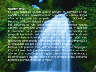 Gastronomía:
En Perú, comer es un culto al buen paladar, es expresión de sus
múltiples culturas conviviendo en un solo territorio y en los últimos
años se ha convertido en parte de la identidad nacional, un
elemento unificador del país sobre el cual nadie discute.
Los peruanos se han vuelto expertos en experimentar nuevos
sabores, en armonizar aromas y descubrir cocciones, y para ello
la diversidad de su producción agrícola, sus microclimas, su
geografía tan variada, sus múltiples culturas y la genialidad de sus
cocineros han enriquecido su cocina al punto de haber sido
reconocida como una de las mejores expresiones gastronómicas a
nivel mundial, a la par de la comida italiana o francesa.
Mistura es la principal feria gastronómica en Perú, que congrega a
los principales chefs y restaurantes del país. Se realiza una vez al
año en Lima, considerada la capital gastronómica de América, y
ha comenzado a aparecer como evento principal en los itinerarios
turísticos internacionales de la región.
 