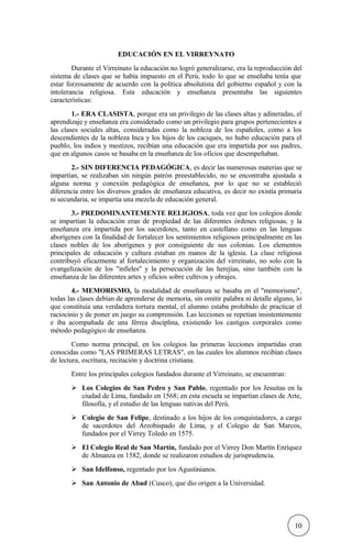 EDUCACIÓN EN EL VIRREYNATO
Durante el Virreinato la educación no logró generalizarse, era la reproducción del
sistema de clases que se había impuesto en el Perú, todo lo que se enseñaba tenía que
estar forzosamente de acuerdo con la política absolutista del gobierno español y con la
intolerancia religiosa. Esta educación y enseñanza presentaba las siguientes
características:
1.- ERA CLASISTA, porque era un privilegio de las clases altas y adineradas, el
aprendizaje y enseñanza era considerado como un privilegio para grupos pertenecientes a
las clases sociales altas, consideradas como la nobleza de los españoles, como a los
descendientes de la nobleza Inca y los hijos de los caciques, no hubo educación para el
pueblo, los indios y mestizos, recibían una educación que era impartida por sus padres,
que en algunos casos se basaba en la enseñanza de los oficios que desempeñaban.
2.- SIN DIFERENCIA PEDAGÓGICA, es decir las numerosas materias que se
impartían, se realizaban sin ningún patrón preestablecido, no se encontraba ajustada a
alguna norma y conexión pedagógica de enseñanza, por lo que no se estableció
diferencia entre los diversos grados de enseñanza educativa, es decir no existía primaria
ni secundaria, se impartía una mezcla de educación general.
3.- PREDOMINANTEMENTE RELIGIOSA, toda vez que los colegios donde
se impartían la educación eran de propiedad de las diferentes órdenes religiosas, y la
enseñanza era impartida por los sacerdotes, tanto en castellano como en las lenguas
aborígenes con la finalidad de fortalecer los sentimientos religiosos principalmente en las
clases nobles de los aborígenes y por consiguiente de sus colonias. Los elementos
principales de educación y cultura estaban en manos de la iglesia. La clase religiosa
contribuyó eficazmente al fortalecimiento y organización del virreinato, no solo con la
evangelización de los "infieles" y la persecución de las herejías, sino también con la
enseñanza de las diferentes artes y oficios sobre cultivos y obrajes.
4.- MEMORISMO, la modalidad de enseñanza se basaba en el "memorismo",
todas las clases debían de aprenderse de memoria, sin omitir palabra ni detalle alguno, lo
que constituía una verdadera tortura mental, el alumno estaba prohibido de practicar el
raciocinio y de poner en juego su comprensión. Las lecciones se repetían insistentemente
e iba acompañada de una férrea disciplina, existiendo los castigos corporales como
método pedagógico de enseñanza.
Como norma principal, en los colegios las primeras lecciones impartidas eran
conocidas como "LAS PRIMERAS LETRAS", en las cuales los alumnos recibían clases
de lectura, escritura, recitación y doctrina cristiana.
Entre los principales colegios fundados durante el Virreinato, se encuentran:
 Los Colegios de San Pedro y San Pablo, regentado por los Jesuitas en la
ciudad de Lima, fundado en 1568; en esta escuela se impartían clases de Arte,
filosofía, y el estudio de las lenguas nativas del Perú.
 Colegio de San Felipe, destinado a los hijos de los conquistadores, a cargo
de sacerdotes del Arzobispado de Lima, y el Colegio de San Marcos,
fundados por el Virrey Toledo en 1575.
 El Colegio Real de San Martín, fundado por el Virrey Don Martín Enríquez
de Almanza en 1582, donde se realizaron estudios de jurisprudencia.
 San Idelfonso, regentado por los Agustinianos.
 San Antonio de Abad (Cusco), que dio origen a la Universidad.
10
 