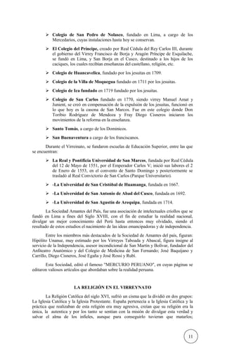  Colegio de San Pedro de Nolasco, fundado en Lima, a cargo de los
Mercedarios, cuyas instalaciones hasta hoy se conservan.
 El Colegio del Príncipe, creado por Real Cédula del Rey Carlos III, durante
el gobierno del Virrey Francisco de Borja y Aragón Príncipe de Esquilache,
se fundó en Lima, y San Borja en el Cusco, destinado a los hijos de los
caciques, los cuales recibían enseñanzas del castellano, religión, etc.
 Colegio de Huancavelica, fundado por los jesuitas en 1709.
 Colegio de la Villa de Moquegua fundado en 1711 por los jesuitas.
 Colegio de Ica fundado en 1719 fundado por los jesuitas.
 Colegio de San Carlos fundado en 1770, siendo virrey Manuel Amat y
Junient, se creó en compensación de la expulsión de los jesuitas, funcionó en
lo que hoy es la casona de San Marcos. Fue en este colegio donde Don
Toribio Rodríguez de Mendoza y Fray Diego Cisneros iniciaron los
movimientos de la reforma en la enseñanza.
 Santo Tomás, a cargo de los Dominicos.
 San Buenaventura a cargo de los franciscanos.
Durante el Virreinato, se fundaron escuelas de Educación Superior, entre las que
se encuentran:
 La Real y Pontificia Universidad de San Marcos, fundada por Real Cédula
del 12 de Mayo de 1551, por el Emperador Carlos V; inició sus labores el 2
de Enero de 1553, en el convento de Santo Domingo y posteriormente se
trasladó al Real Convictorio de San Carlos (Parque Universitario).
 -La Universidad de San Cristóbal de Huamanga, fundada en 1667.
 -La Universidad de San Antonio de Abad del Cusco, fundada en 1692.
 -La Universidad de San Agustín de Arequipa, fundada en 1714.
La Sociedad Amantes del País, fue una asociación de intelectuales criollos que se
fundó en Lima a fines del Siglo XVIII, con el fin de estudiar la realidad nacional,
divulgar un mejor conocimiento del Perú hasta entonces muy olvidado, siendo el
resultado de estos estudios el nacimiento de las ideas emancipadoras y de independencia.
Entre los miembros más destacados de la Sociedad de Amantes del país, figuran:
Hipólito Unanue, muy estimado por los Virreyes Taboada y Abascal, figura insigne al
servicio de la Independencia, asesor incondicional de San Martín y Bolívar, fundador del
Anfiteatro Anatómico y del Colegio de Medicina de San Fernando; José Baquíjano y
Carrillo, Diego Cisneros, José Egaña y José Rossi y Rubí.
Esta Sociedad, editó el famoso "MERCURIO PERUANO", en cuyas páginas se
editaron valiosos artículos que abordaban sobre la realidad peruana.
LA RELIGIÓN EN EL VIRREYNATO
La Religión Católica del siglo XVI, sufrió un cisma que la dividió en dos grupos:
La Iglesia Católica y la Iglesia Protestante. España pertenecía a la Iglesia Católica y la
práctica que realizaban de esta religión era muy agresiva, creían que su religión era la
única, la autentica y por los tanto se sentían con la misión de divulgar esta verdad y
salvar el alma de los infieles, aunque para conseguirlo tuvieran que matarlos;
11
 
